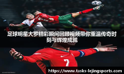 足球明星大罗精彩瞬间回顾视频带你重温传奇时刻与辉煌成就